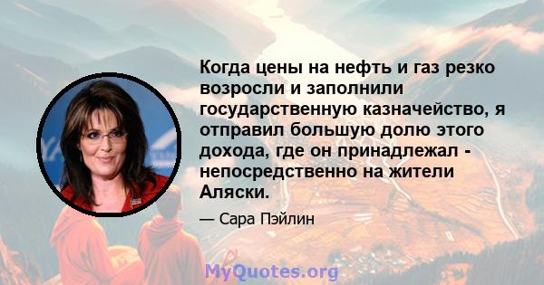 Когда цены на нефть и газ резко возросли и заполнили государственную казначейство, я отправил большую долю этого дохода, где он принадлежал - непосредственно на жители Аляски.