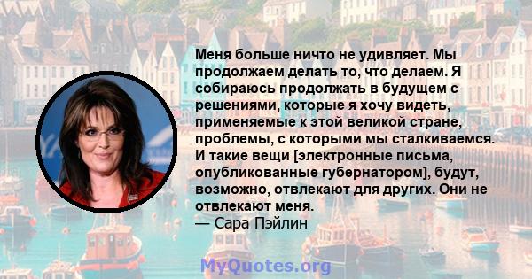 Меня больше ничто не удивляет. Мы продолжаем делать то, что делаем. Я собираюсь продолжать в будущем с решениями, которые я хочу видеть, применяемые к этой великой стране, проблемы, с которыми мы сталкиваемся. И такие