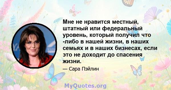 Мне не нравится местный, штатный или федеральный уровень, который получил что -либо в нашей жизни, в наших семьях и в наших бизнесах, если это не доходит до спасения жизни.