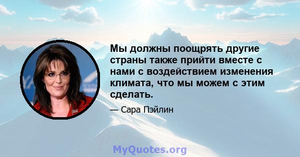 Мы должны поощрять другие страны также прийти вместе с нами с воздействием изменения климата, что мы можем с этим сделать.