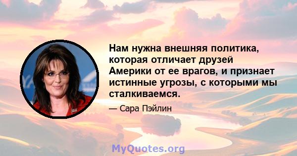 Нам нужна внешняя политика, которая отличает друзей Америки от ее врагов, и признает истинные угрозы, с которыми мы сталкиваемся.