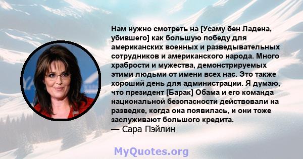 Нам нужно смотреть на [Усаму бен Ладена, убившего] как большую победу для американских военных и разведывательных сотрудников и американского народа. Много храбрости и мужества, демонстрируемых этими людьми от имени