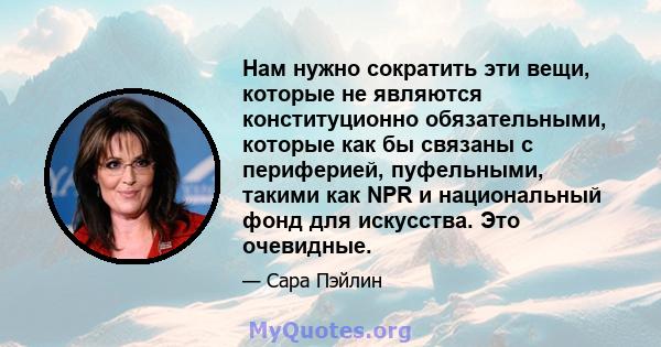 Нам нужно сократить эти вещи, которые не являются конституционно обязательными, которые как бы связаны с периферией, пуфельными, такими как NPR и национальный фонд для искусства. Это очевидные.