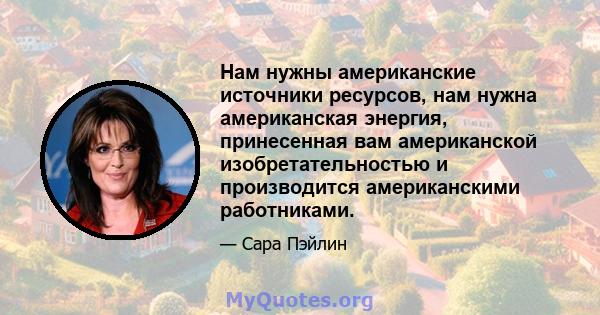 Нам нужны американские источники ресурсов, нам нужна американская энергия, принесенная вам американской изобретательностью и производится американскими работниками.