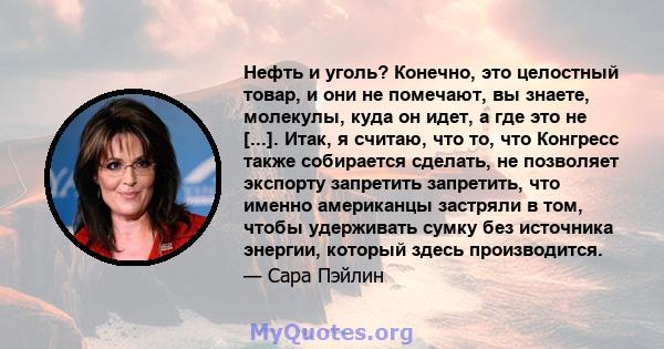 Нефть и уголь? Конечно, это целостный товар, и они не помечают, вы знаете, молекулы, куда он идет, а где это не [...]. Итак, я считаю, что то, что Конгресс также собирается сделать, не позволяет экспорту запретить