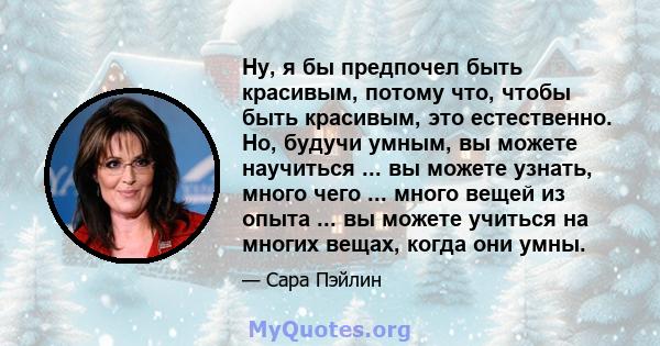 Ну, я бы предпочел быть красивым, потому что, чтобы быть красивым, это естественно. Но, будучи умным, вы можете научиться ... вы можете узнать, много чего ... много вещей из опыта ... вы можете учиться на многих вещах,