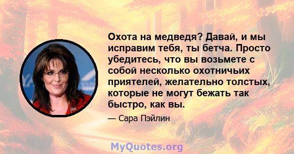 Охота на медведя? Давай, и мы исправим тебя, ты бетча. Просто убедитесь, что вы возьмете с собой несколько охотничьих приятелей, желательно толстых, которые не могут бежать так быстро, как вы.