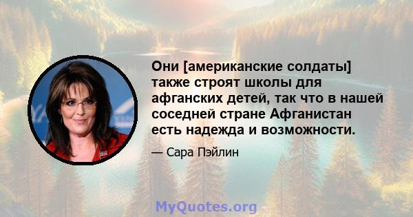 Они [американские солдаты] также строят школы для афганских детей, так что в нашей соседней стране Афганистан есть надежда и возможности.