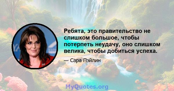 Ребята, это правительство не слишком большое, чтобы потерпеть неудачу, оно слишком велика, чтобы добиться успеха.