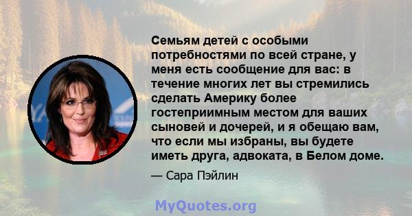 Семьям детей с особыми потребностями по всей стране, у меня есть сообщение для вас: в течение многих лет вы стремились сделать Америку более гостеприимным местом для ваших сыновей и дочерей, и я обещаю вам, что если мы