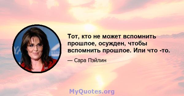 Тот, кто не может вспомнить прошлое, осужден, чтобы вспомнить прошлое. Или что -то.