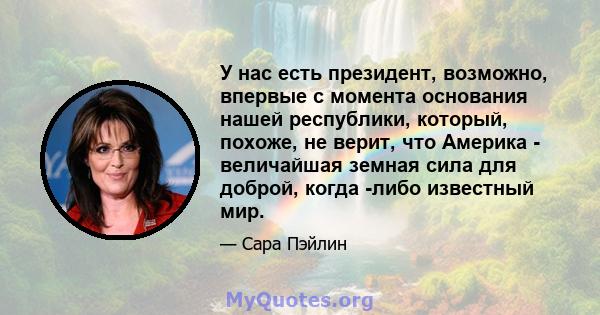 У нас есть президент, возможно, впервые с момента основания нашей республики, который, похоже, не верит, что Америка - величайшая земная сила для доброй, когда -либо известный мир.