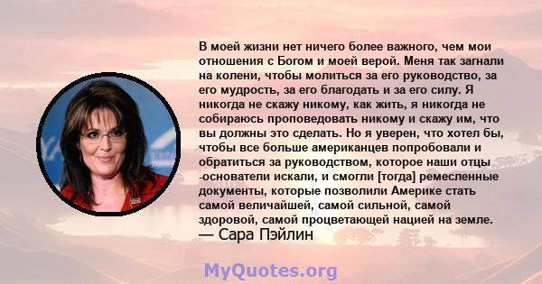 В моей жизни нет ничего более важного, чем мои отношения с Богом и моей верой. Меня так загнали на колени, чтобы молиться за его руководство, за его мудрость, за его благодать и за его силу. Я никогда не скажу никому,