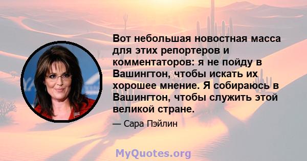 Вот небольшая новостная масса для этих репортеров и комментаторов: я не пойду в Вашингтон, чтобы искать их хорошее мнение. Я собираюсь в Вашингтон, чтобы служить этой великой стране.