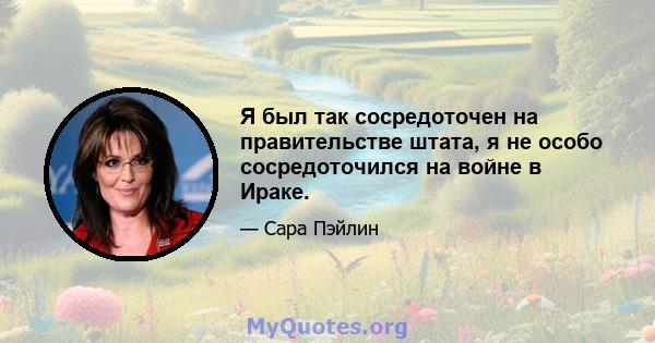 Я был так сосредоточен на правительстве штата, я не особо сосредоточился на войне в Ираке.