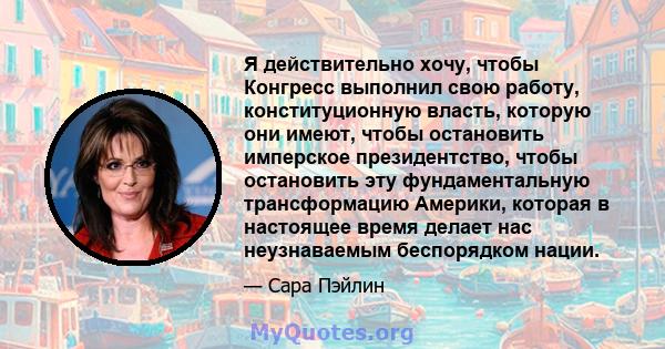 Я действительно хочу, чтобы Конгресс выполнил свою работу, конституционную власть, которую они имеют, чтобы остановить имперское президентство, чтобы остановить эту фундаментальную трансформацию Америки, которая в