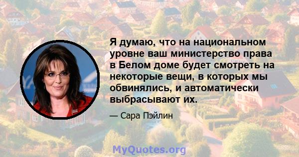 Я думаю, что на национальном уровне ваш министерство права в Белом доме будет смотреть на некоторые вещи, в которых мы обвинялись, и автоматически выбрасывают их.