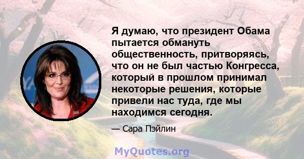 Я думаю, что президент Обама пытается обмануть общественность, притворяясь, что он не был частью Конгресса, который в прошлом принимал некоторые решения, которые привели нас туда, где мы находимся сегодня.