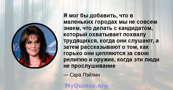 Я мог бы добавить, что в маленьких городах мы не совсем знаем, что делать с кандидатом, который охватывает похвалу трудящихся, когда они слушают, а затем рассказывают о том, как горько они цепляются за свою религию и