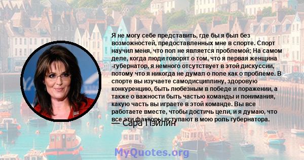 Я не могу себе представить, где бы я был без возможностей, предоставленных мне в спорте. Спорт научил меня, что пол не является проблемой; На самом деле, когда люди говорят о том, что я первая женщина -губернатор, я