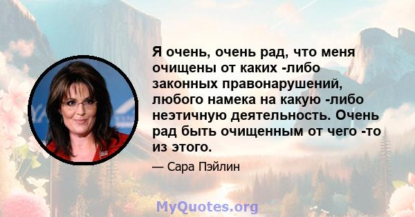 Я очень, очень рад, что меня очищены от каких -либо законных правонарушений, любого намека на какую -либо неэтичную деятельность. Очень рад быть очищенным от чего -то из этого.