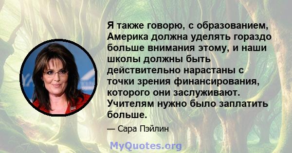 Я также говорю, с образованием, Америка должна уделять гораздо больше внимания этому, и наши школы должны быть действительно нарастаны с точки зрения финансирования, которого они заслуживают. Учителям нужно было