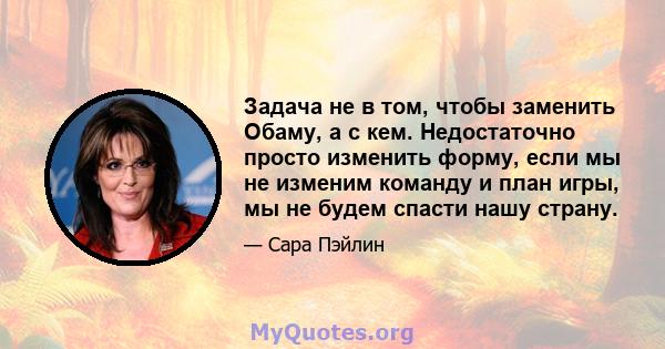 Задача не в том, чтобы заменить Обаму, а с кем. Недостаточно просто изменить форму, если мы не изменим команду и план игры, мы не будем спасти нашу страну.