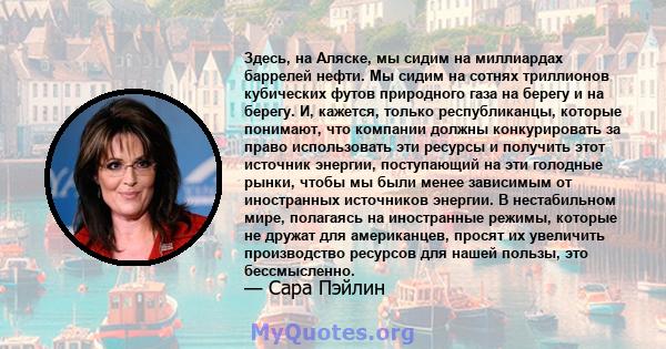 Здесь, на Аляске, мы сидим на миллиардах баррелей нефти. Мы сидим на сотнях триллионов кубических футов природного газа на берегу и на берегу. И, кажется, только республиканцы, которые понимают, что компании должны