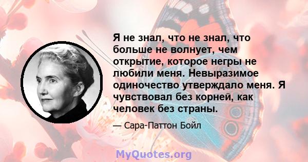 Я не знал, что не знал, что больше не волнует, чем открытие, которое негры не любили меня. Невыразимое одиночество утверждало меня. Я чувствовал без корней, как человек без страны.