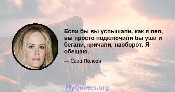 Если бы вы услышали, как я пел, вы просто подключили бы уши и бегали, кричали, наоборот. Я обещаю.