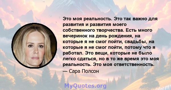 Это моя реальность. Это так важно для развития и развития моего собственного творчества. Есть много вечеринок на день рождения, на которые я не смог пойти, свадьбы, на которые я не смог пойти, потому что я работал. Это