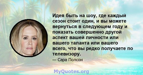 Идея быть на шоу, где каждый сезон стоит один, и вы можете вернуться в следующем году и показать совершенно другой аспект вашей личности или вашего таланта или вашего всего, что вы редко получаете по телевизору.