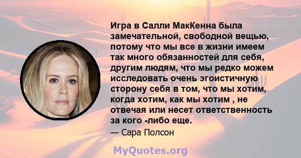 Игра в Салли МакКенна была замечательной, свободной вещью, потому что мы все в жизни имеем так много обязанностей для себя, другим людям, что мы редко можем исследовать очень эгоистичную сторону себя в том, что мы