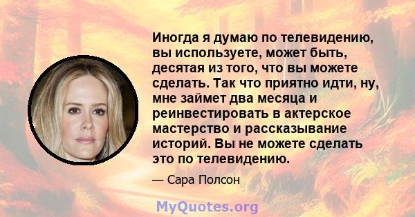 Иногда я думаю по телевидению, вы используете, может быть, десятая из того, что вы можете сделать. Так что приятно идти, ну, мне займет два месяца и реинвестировать в актерское мастерство и рассказывание историй. Вы не