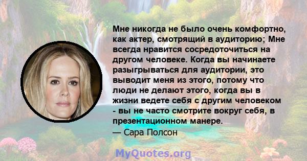 Мне никогда не было очень комфортно, как актер, смотрящий в аудиторию; Мне всегда нравится сосредоточиться на другом человеке. Когда вы начинаете разыгрываться для аудитории, это выводит меня из этого, потому что люди