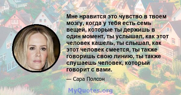 Мне нравится это чувство в твоем мозгу, когда у тебя есть семь вещей, которые ты держишь в один момент, ты услышал, как этот человек кашель, ты слышал, как этот человек смеется, ты также говоришь свою линию, ты также