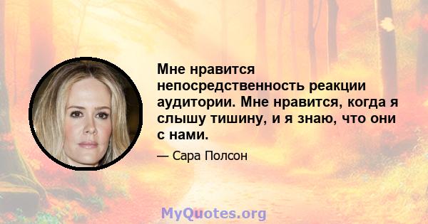 Мне нравится непосредственность реакции аудитории. Мне нравится, когда я слышу тишину, и я знаю, что они с нами.