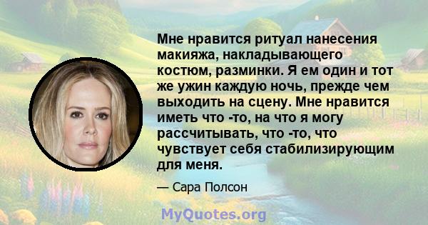 Мне нравится ритуал нанесения макияжа, накладывающего костюм, разминки. Я ем один и тот же ужин каждую ночь, прежде чем выходить на сцену. Мне нравится иметь что -то, на что я могу рассчитывать, что -то, что чувствует