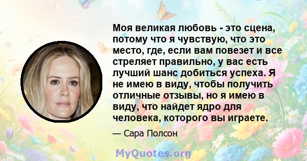 Моя великая любовь - это сцена, потому что я чувствую, что это место, где, если вам повезет и все стреляет правильно, у вас есть лучший шанс добиться успеха. Я не имею в виду, чтобы получить отличные отзывы, но я имею в 