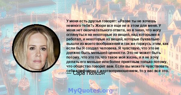 У меня есть друзья говорят: «Разве ты не хочешь немного тебя?» Жюри все еще не в этом для меня. У меня нет окончательного ответа, но я знаю, что могу оглянуться на некоторые из вещей, над которыми я работал, и некоторые 