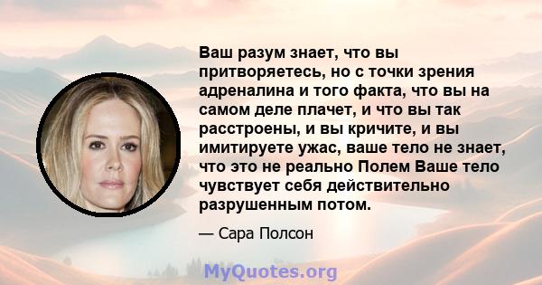 Ваш разум знает, что вы притворяетесь, но с точки зрения адреналина и того факта, что вы на самом деле плачет, и что вы так расстроены, и вы кричите, и вы имитируете ужас, ваше тело не знает, что это не реально Полем