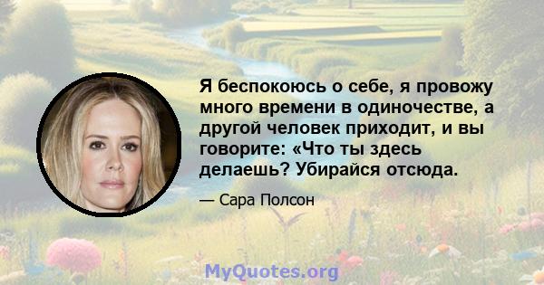 Я беспокоюсь о себе, я провожу много времени в одиночестве, а другой человек приходит, и вы говорите: «Что ты здесь делаешь? Убирайся отсюда.