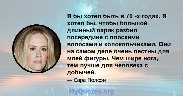 Я бы хотел быть в 70 -х годах. Я хотел бы, чтобы большой длинный парик разбил посередине с плоскими волосами и колокольчиками. Они на самом деле очень лестны для моей фигуры. Чем шире нога, тем лучше для человека с