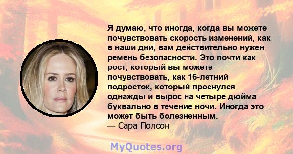 Я думаю, что иногда, когда вы можете почувствовать скорость изменений, как в наши дни, вам действительно нужен ремень безопасности. Это почти как рост, который вы можете почувствовать, как 16-летний подросток, который