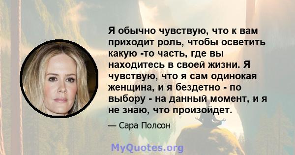 Я обычно чувствую, что к вам приходит роль, чтобы осветить какую -то часть, где вы находитесь в своей жизни. Я чувствую, что я сам одинокая женщина, и я бездетно - по выбору - на данный момент, и я не знаю, что