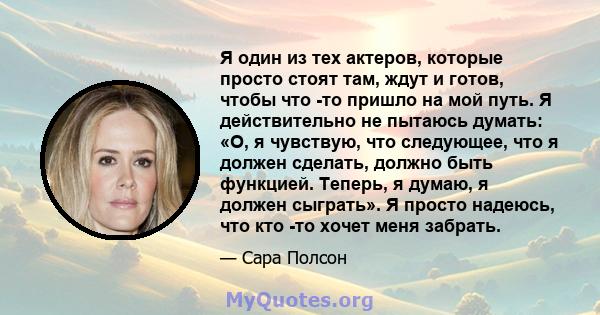 Я один из тех актеров, которые просто стоят там, ждут и готов, чтобы что -то пришло на мой путь. Я действительно не пытаюсь думать: «О, я чувствую, что следующее, что я должен сделать, должно быть функцией. Теперь, я