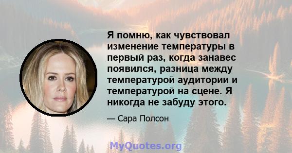 Я помню, как чувствовал изменение температуры в первый раз, когда занавес появился, разница между температурой аудитории и температурой на сцене. Я никогда не забуду этого.