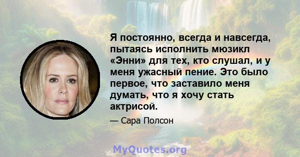 Я постоянно, всегда и навсегда, пытаясь исполнить мюзикл «Энни» для тех, кто слушал, и у меня ужасный пение. Это было первое, что заставило меня думать, что я хочу стать актрисой.