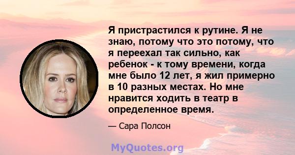 Я пристрастился к рутине. Я не знаю, потому что это потому, что я переехал так сильно, как ребенок - к тому времени, когда мне было 12 лет, я жил примерно в 10 разных местах. Но мне нравится ходить в театр в