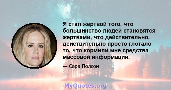 Я стал жертвой того, что большинство людей становятся жертвами, что действительно, действительно просто глотало то, что кормили мне средства массовой информации.